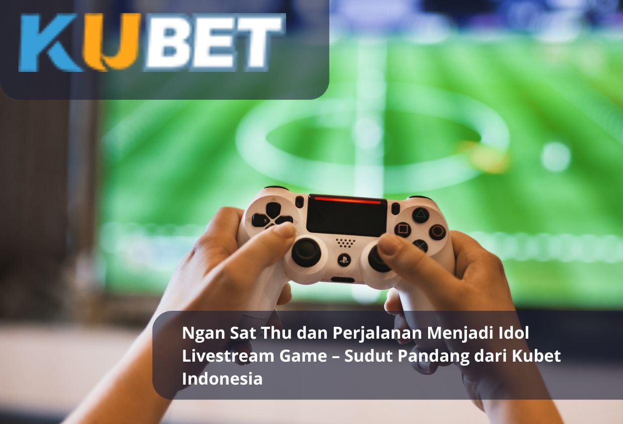 Ngan Sat Thu dan Perjalanan Menjadi Idol Livestream Game – Sudut Pandang dari Kubet Indonesia